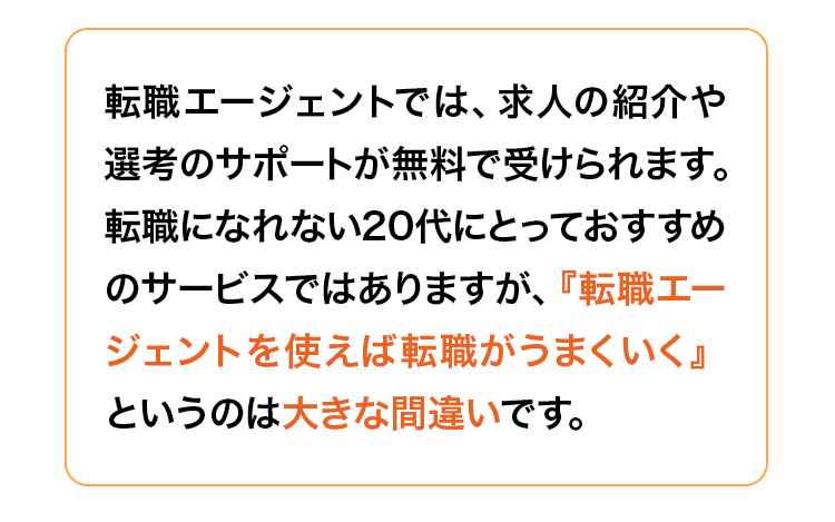 転職エージェントでは、求人の紹介や選考のサポートが無料で受けられます。
転職になれない20代にとっておすすめのサービスではありますが、『転職エージェントを使えば転職がうまくいく』というのは大きな間違いです。